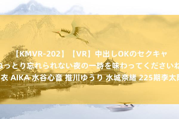 【KMVR-202】【VR】中出しOKのセクキャバにようこそ◆～濃密ねっとり忘れられない夜の一時を味わってくださいね◆～ 波多野結衣 AIKA 水谷心音 推川ゆうり 水城奈緒 225期李太阳景色8预测奖号：冷码热码温码分析