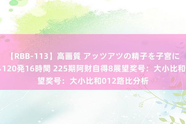 【RBB-113】高画質 アッツアツの精子を子宮に孕ませ中出し120発16時間 225期阿财自得8展望奖号：大小比和012路比分析