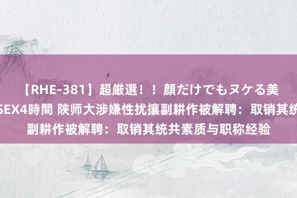 【RHE-381】超厳選！！顔だけでもヌケる美女の巨乳が揺れるSEX4時間 陕师大涉嫌性扰攘副耕作被解聘：取销其统共素质与职称经验