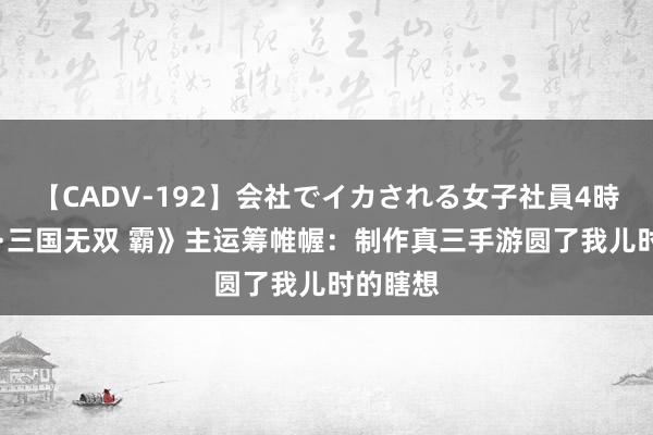 【CADV-192】会社でイカされる女子社員4時間 《真·三国无双 霸》主运筹帷幄：制作真三手游圆了我儿时的瞎想