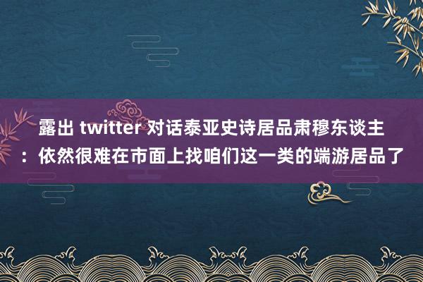 露出 twitter 对话泰亚史诗居品肃穆东谈主：依然很难在市面上找咱们这一类的端游居品了