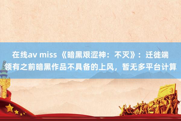 在线av miss 《暗黑艰涩神：不灭》：迁徙端领有之前暗黑作品不具备的上风，暂无多平台计算