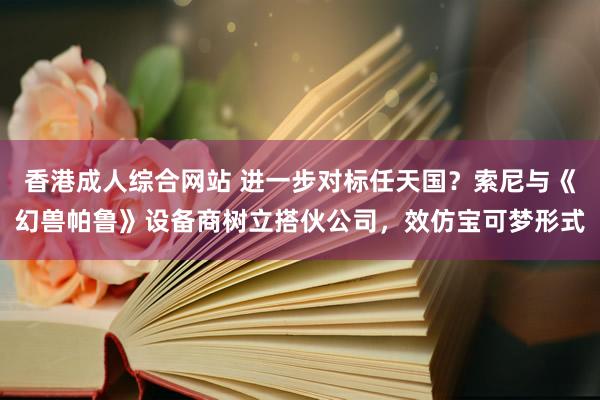 香港成人综合网站 进一步对标任天国？索尼与《幻兽帕鲁》设备商树立搭伙公司，效仿宝可梦形式