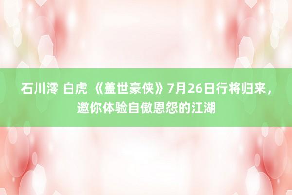 石川澪 白虎 《盖世豪侠》7月26日行将归来，邀你体验自傲恩怨的江湖