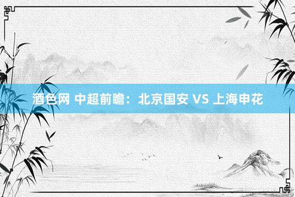 酒色网 中超前瞻：北京国安 VS 上海申花