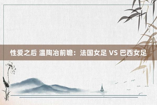 性爱之后 温陶冶前瞻：法国女足 VS 巴西女足