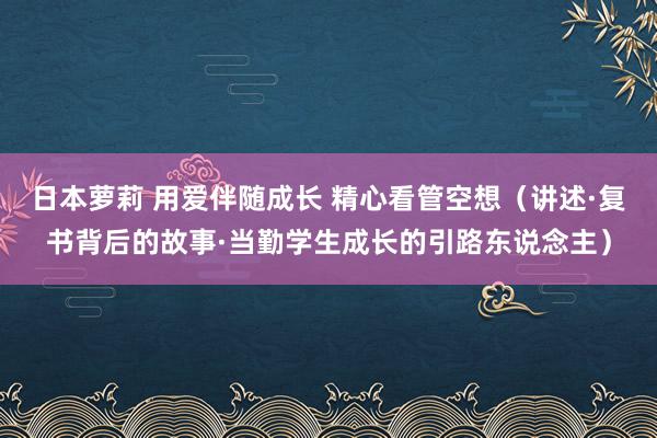 日本萝莉 用爱伴随成长 精心看管空想（讲述·复书背后的故事·当勤学生成长的引路东说念主）