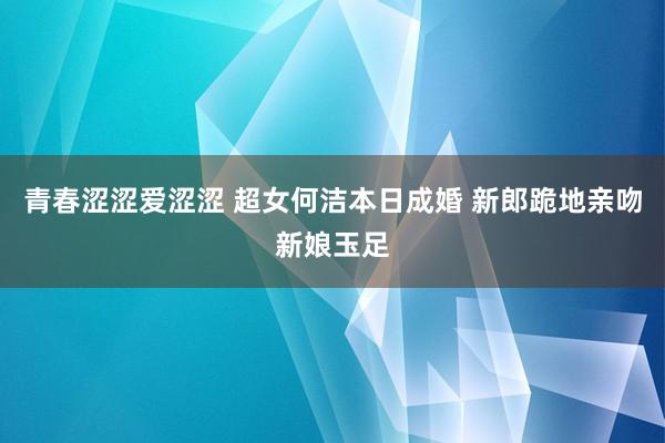 青春涩涩爱涩涩 超女何洁本日成婚 新郎跪地亲吻新娘玉足