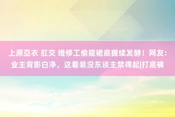 上原亞衣 肛交 维修工偷窥裙底握续发酵！网友：业主背影白净，这着装没东谈主禁得起|打底裤