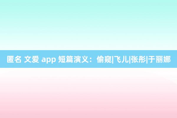 匿名 文爱 app 短篇演义：偷窥|飞儿|张彤|于丽娜