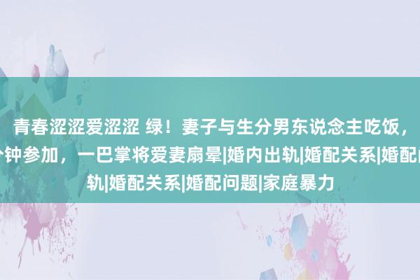 青春涩涩爱涩涩 绿！妻子与生分男东说念主吃饭，丈夫偷窥20分钟参加，一巴掌将爱妻扇晕|婚内出轨|婚配关系|婚配问题|家庭暴力