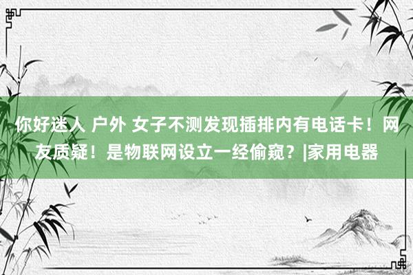 你好迷人 户外 女子不测发现插排内有电话卡！网友质疑！是物联网设立一经偷窥？|家用电器