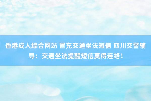 香港成人综合网站 冒充交通坐法短信 四川交警辅导：交通坐法提醒短信莫得连络！