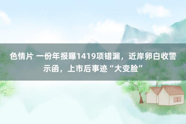 色情片 一份年报曝1419项错漏，近岸卵白收警示函，上市后事迹“大变脸”