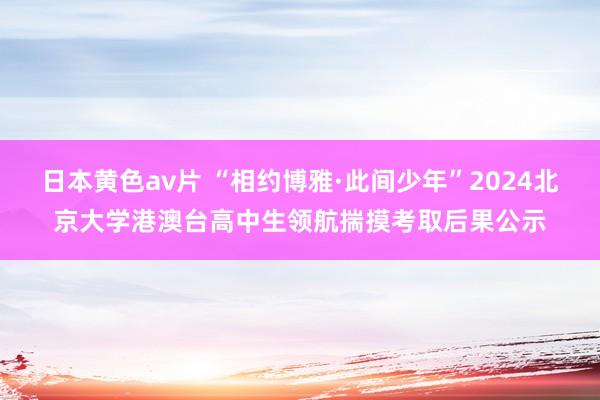 日本黄色av片 “相约博雅·此间少年”2024北京大学港澳台高中生领航揣摸考取后果公示