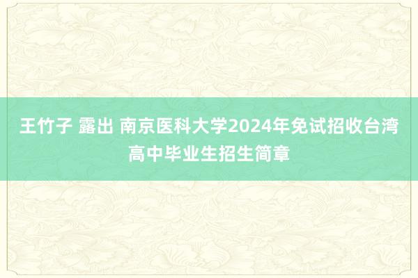 王竹子 露出 南京医科大学2024年免试招收台湾高中毕业生招生简章