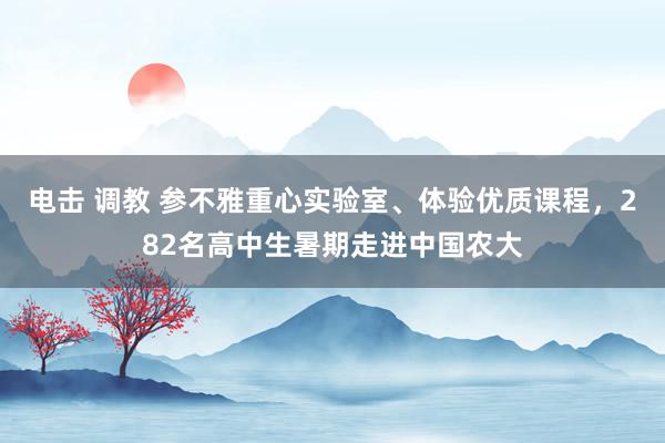 电击 调教 参不雅重心实验室、体验优质课程，282名高中生暑期走进中国农大