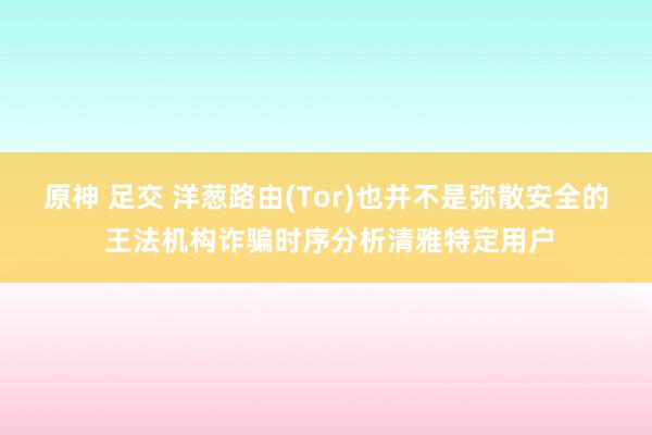 原神 足交 洋葱路由(Tor)也并不是弥散安全的 王法机构诈骗时序分析清雅特定用户