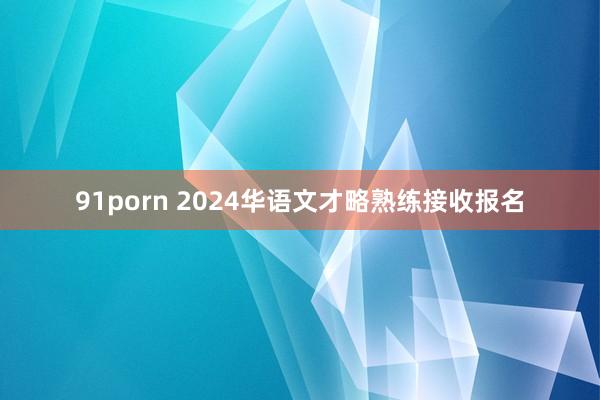 91porn 2024华语文才略熟练接收报名