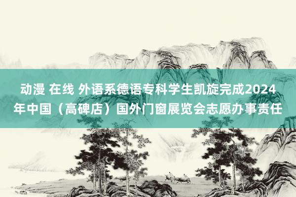 动漫 在线 外语系德语专科学生凯旋完成2024年中国（高碑店）国外门窗展览会志愿办事责任