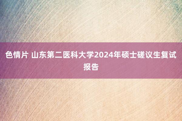 色情片 山东第二医科大学2024年硕士磋议生复试报告