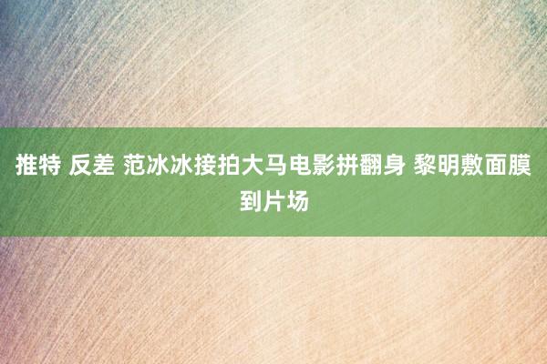 推特 反差 范冰冰接拍大马电影拼翻身 黎明敷面膜到片场