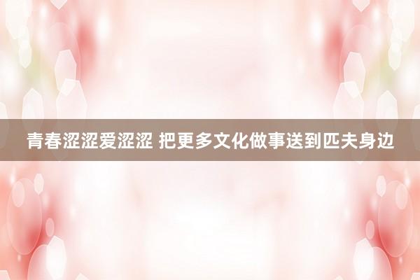 青春涩涩爱涩涩 把更多文化做事送到匹夫身边