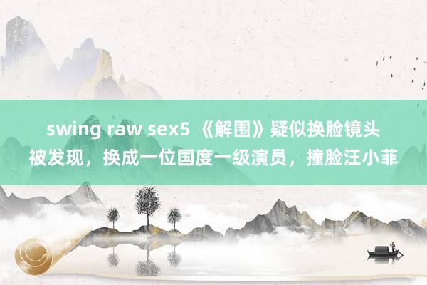 swing raw sex5 《解围》疑似换脸镜头被发现，换成一位国度一级演员，撞脸汪小菲