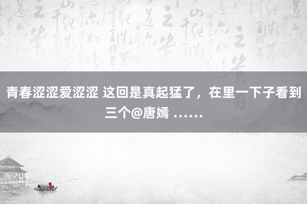 青春涩涩爱涩涩 这回是真起猛了，在里一下子看到三个@唐嫣 ……